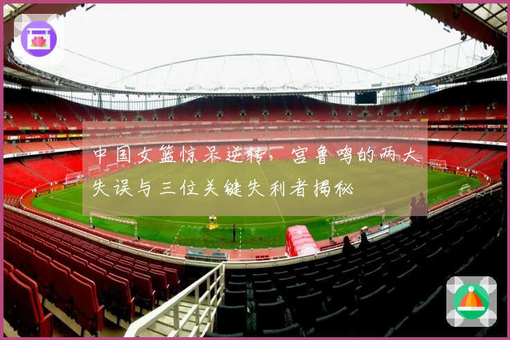 中国女篮惊呆逆转，宫鲁鸣的两大失误与三位关键失利者揭秘