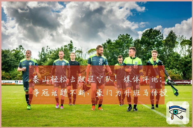 泰山轻松击败辽宁队！媒体评论：争冠话题不断，豪门为升班马传授经验