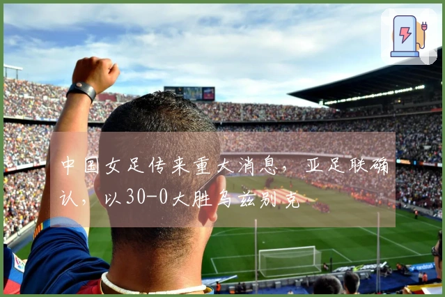中国女足传来重大消息,亚足联确认,以30-0大胜乌兹别克
