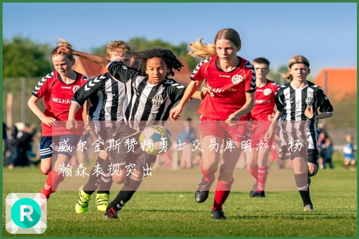 威尔金斯赞扬勇士交易库明加，杨瀚森表现突出