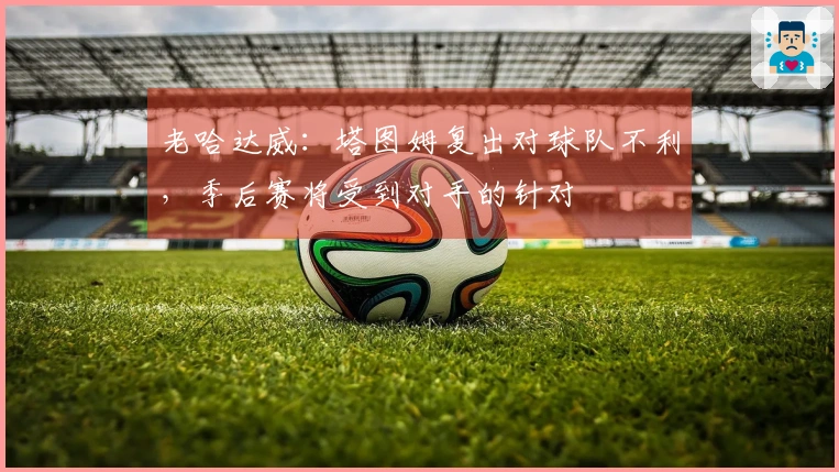 老哈达威：塔图姆复出对球队不利，季后赛将受到对手的针对