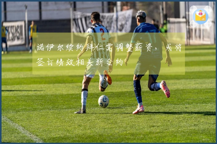 诺伊尔续约拜仁需调整薪资，或将签订绩效相关新合约