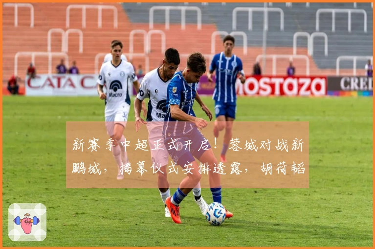 新赛季中超正式开启！蓉城对战新鹏城，揭幕仪式安排透露，胡荷韬担任关键角色