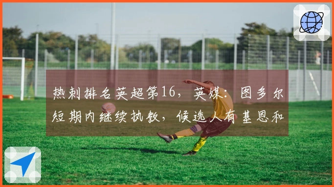 热刺排名英超第16，英媒：图多尔短期内继续执教，候选人有基恩和波切蒂诺