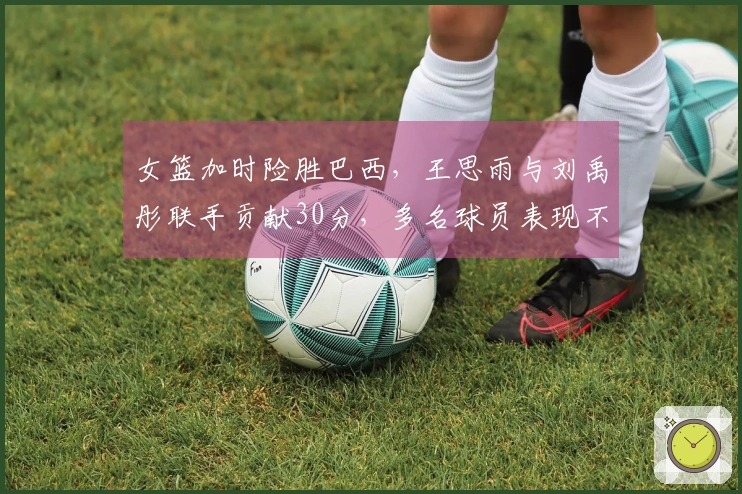 女篮加时险胜巴西，王思雨与刘禹彤联手贡献30分，多名球员表现不佳