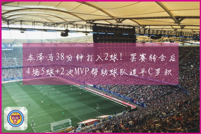 本泽马38分钟打入2球！罢赛转会后4场5球+2次MVP帮助球队追平C罗积分