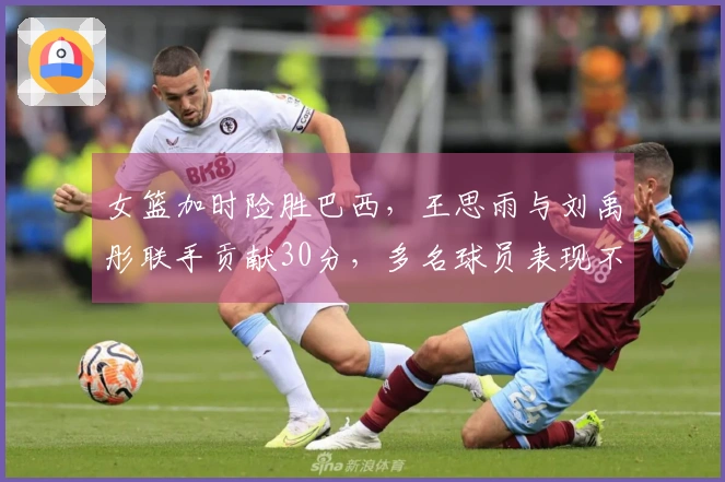 女篮加时险胜巴西，王思雨与刘禹彤联手贡献30分，多名球员表现不佳