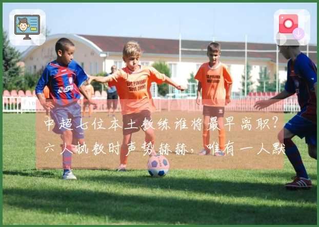 中超七位本土教练谁将最早离职？六人执教时声势赫赫，唯有一人默默坚守却表现稳定