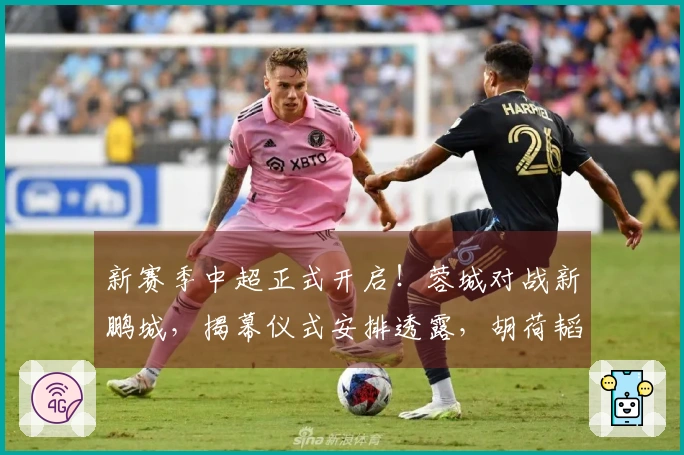 新赛季中超正式开启！蓉城对战新鹏城，揭幕仪式安排透露，胡荷韬担任关键角色