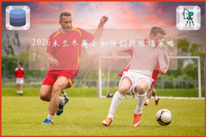 2026米兰冬奥会如何创新传播策略？