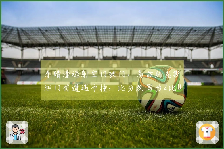 李晴潼远射空门破门，乌兹别克斯坦门将遭遇冲撞，比分改写为2比0！
