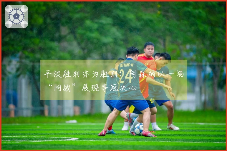 平淡胜利亦为胜利：阿森纳以一场“闷战”展现争冠决心