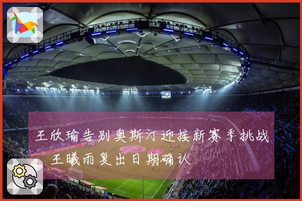 王欣瑜告别奥斯汀迎接新赛季挑战，王曦雨复出日期确认