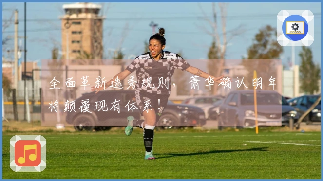 全面革新选秀规则，萧华确认明年将颠覆现有体系！