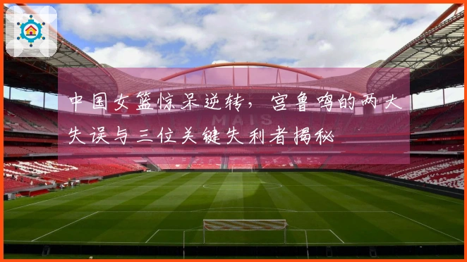 中国女篮惊呆逆转，宫鲁鸣的两大失误与三位关键失利者揭秘