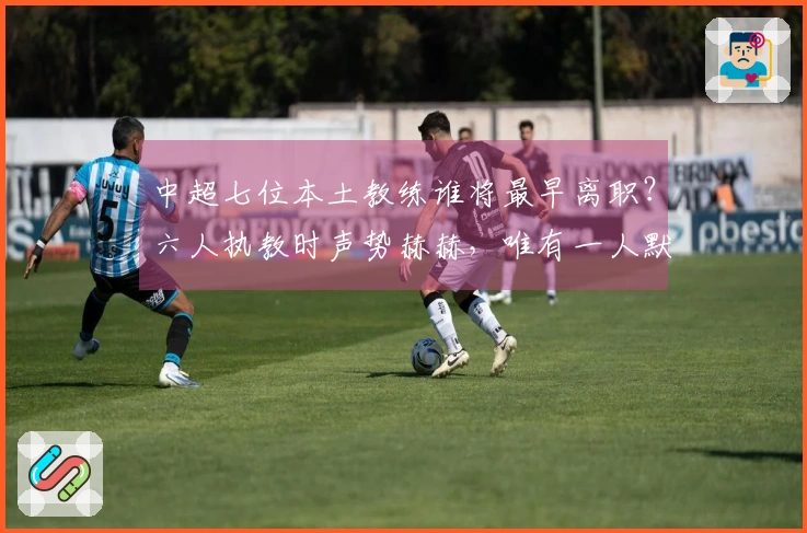 中超七位本土教练谁将最早离职？六人执教时声势赫赫，唯有一人默默坚守却表现稳定