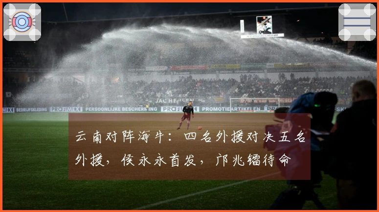 云南对阵海牛：四名外援对决五名外援，侯永永首发，邝兆镭待命