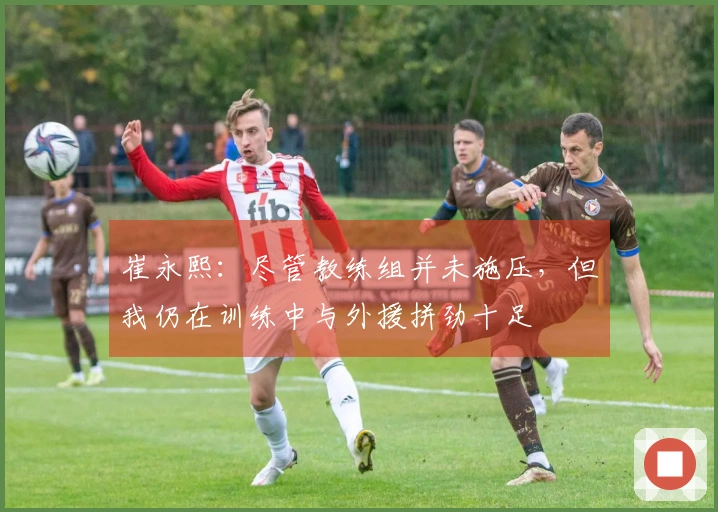 崔永熙：尽管教练组并未施压，但我仍在训练中与外援拼劲十足